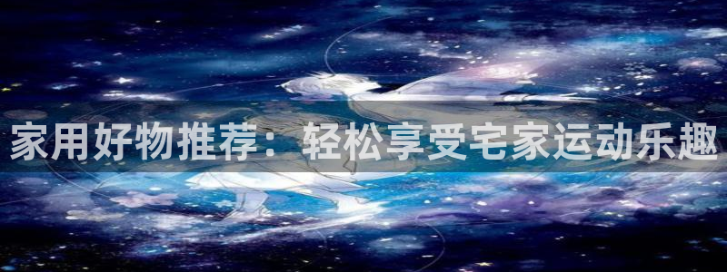 意昂体育4招商：家用好物推荐：轻松享受宅家运动乐趣